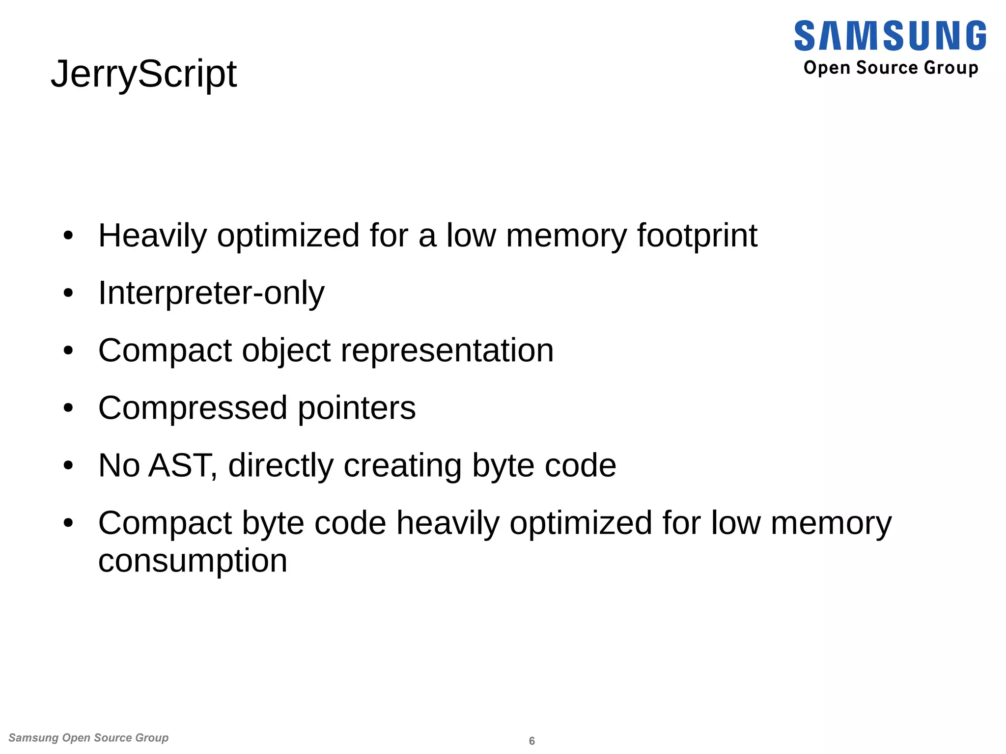 6Samsung Open Source Group
JerryScript
● Heavily optimized for a low memory footprint
● Interpreter-only
● Compact object representation
● Compressed pointers
● No AST, directly creating byte code
● Compact byte code heavily optimized for low memory
consumption
 