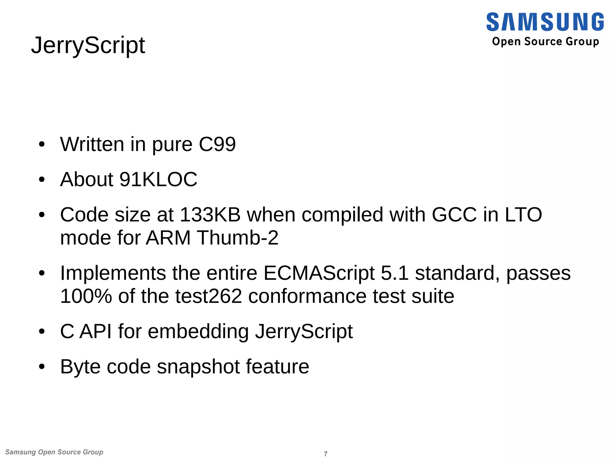 7Samsung Open Source Group
JerryScript
● Written in pure C99
● About 91KLOC
● Code size at 133KB when compiled with GCC in LTO
mode for ARM Thumb-2
● Implements the entire ECMAScript 5.1 standard, passes
100% of the test262 conformance test suite
● C API for embedding JerryScript
● Byte code snapshot feature
 