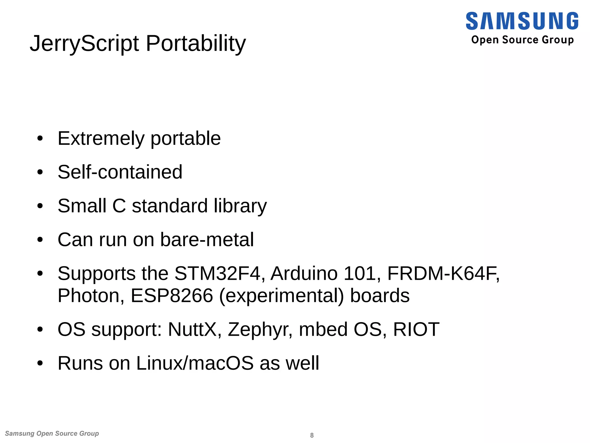 8Samsung Open Source Group
JerryScript Portability
● Extremely portable
● Self-contained
● Small C standard library
● Can run on bare-metal
● Supports the STM32F4, Arduino 101, FRDM-K64F,
Photon, ESP8266 (experimental) boards
● OS support: NuttX, Zephyr, mbed OS, RIOT
● Runs on Linux/macOS as well
 