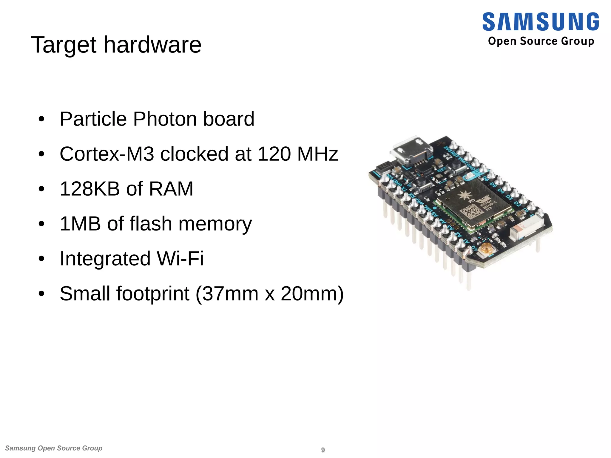 9Samsung Open Source Group
Target hardware
● Particle Photon board
● Cortex-M3 clocked at 120 MHz
● 128KB of RAM
● 1MB of flash memory
● Integrated Wi-Fi
● Small footprint (37mm x 20mm)
 