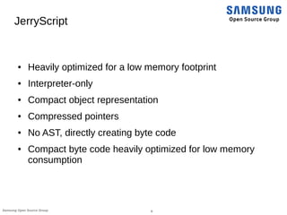 6Samsung Open Source Group
JerryScript
● Heavily optimized for a low memory footprint
● Interpreter-only
● Compact object ...