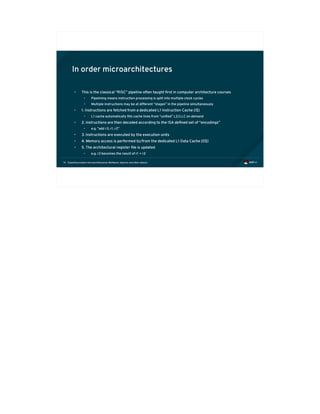 Exploiting modern microarchitectures: Meltdown, Spectre, and other attacks14
In order microarchitectures
• This is the classical “RISC” pipeline often taught first in computer architecture courses
• Pipelining means instruction processing is split into multiple clock cycles
• Multiple instructions may be at different “stages” in the pipeline simultaneously
• 1. Instructions are fetched from a dedicated L1 Instruction Cache (I$)
• L1 cache automatically fills cache lines from “unified” L2/LLC on demand
• 2. Instructions are then decoded according to the ISA defined set of “encodings”
• e.g. “add r3, r1, r2”
• 3. Instructions are executed by the execution units
• 4. Memory access is performed to/from the dedicated L1 Data Cache (D$)
• 5. The architectural register file is updated
• e.g. r3 becomes the result of r1 + r2
 