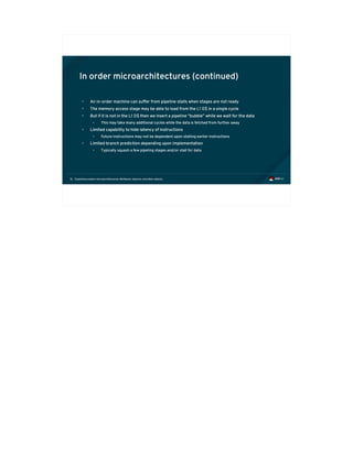 Exploiting modern microarchitectures: Meltdown, Spectre, and other attacks16
In order microarchitectures (continued)
• An in-order machine can suffer from pipeline stalls when stages are not ready
• The memory access stage may be able to load from the L1 D$ in a single cycle
• But if it is not in the L1 D$ then we insert a pipeline “bubble” while we wait for the data
• This may take many additional cycles while the data is fetched from further away
• Limited capability to hide latency of instructions
• Future instructions may not be dependent upon stalling earlier instructions
• Limited branch prediction depending upon implementation
• Typically squash a few pipeling stages and/or stall for data
 