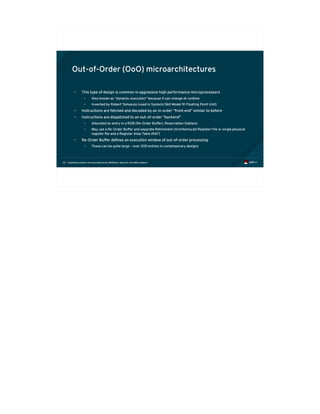 Exploiting modern microarchitectures: Meltdown, Spectre, and other attacks20
Out-of-Order (OoO) microarchitectures
• This type of design is common in aggressive high performance microprocessors
• Also known as “dynamic execution” because it can change at runtime
• Invented by Robert Tomasulo (used in System/360 Model 91 Floating Point Unit)
• Instructions are fetched and decoded by an in-order “front end” similar to before
• Instructions are dispatched to an out-of-order “backend”
• Allocated an entry in a ROB (Re-Order Buffer), Reservation Stations
• May use a Re-Order Buffer and separate Retirement (Architectural) Register File or single physical
register file and a Register Alias Table (RAT)
• Re-Order Buffer defines an execution window of out-of-order processing
• These can be quite large – over 200 entries in contemporary designs
 