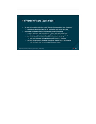 Exploiting modern microarchitectures: Meltdown, Spectre, and other attacks22
Microarchitecture (continued)
• The term microarchitecture (“uarch”) refers to a specific implementation of an architecture
• Implies various design choices about the SoC platform upon which the core uarch relies
• Questions we can ask about a given implementation include the following:
• What's the design point for an implementation – Power vs Performance vs Area (cost)
• Low power simple in-order design vs Fully Out-of-Order high performance design
• How are individual instructions implemented? How many cycles do they take?
• How many pipelines are there? Which instructions can issue to a given pipe?
• How many microarchitectural registers are implemented? How many ports in the register file?
• How big is the Re-Order Buffer (ROB) and the execution window?
 
