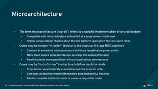 Exploiting modern microarchitectures: Meltdown, Spectre, and other attacks12
Microarchitecture
• The term microarchitecture (“uarch”) refers to a specific implementation of an architecture
• Compatible with the architecture defined ISA at a programmer visible level
• Implies various design choices about the SoC platform upon which the core uarch relies
• Cores may be simpler “in-order” (similar to the classical 5-stage RISC pipeline)
• Common in embedded microprocessors and those targeting low power points
• Many Open Source processor designs leverage this design philosophy
• Pipelining lends some parallelism without duplicating core resources
• Cores may be “out-of-order” similar to a dataflow machine inside
• Programmer sees (implicitly assumed) sequential program order
• Core uses an dataflow model with dynamic data dependency tracking
• Results complete (retire) in-order to preserve sequential model
 