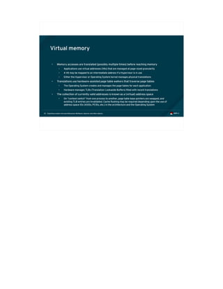 Exploiting modern microarchitectures: Meltdown, Spectre, and other attacks32
Virtual memory
• Memory accesses are translated (possibly multiple times) before reaching memory
• Applications use virtual addresses (VAs) that are managed at page-sized granularity
• A VA may be mapped to an intermediate address if a Hypervisor is in use
• Either the Hypervisor or Operating System kernel manages physical translations
• Translations use hardware-assisted page table walkers that traverse page tables
• The Operating System creates and manages the page tables for each application
• Hardware manages TLBs (Translation Lookaside Buffers) filled with recent translations
• The collection of currently valid addresses is known as a (virtual) address space
• On “context switch” from one process to another, page table base pointers are swapped, and
existing TLB entries are invalidated. Cache flushing may be required depending upon the use of
address space IDs (ASIDs, PCIDs, etc.) in the architecture and the Operating System
 