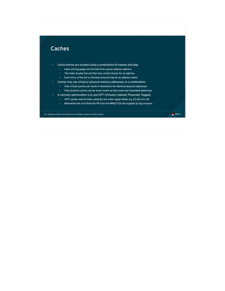 Exploiting modern microarchitectures: Meltdown, Spectre, and other attacks38
Caches
• Cache entries are located using a combination of indexes and tags
• Index and tag pages are formed from a given address address
• The index locates the set that may contain blocks for an address
• Each entry of the set is checked using the tag for an address match
• Caches may use virtual or physical memory addresses, or a combination
• Fully virtual caches can result in homonyms for identical physical addresses
• Fully physical caches can be much slower as they must use translated addresses
• A common optimization is to use VIPT (Virtually Indexed, Physically Tagged)
• VIPT caches search index using the low order (page offset, e.g. 12) bits of a VA
• Meanwhile the core finds the PA from the MMU/TLB and supplies to tag compare
 