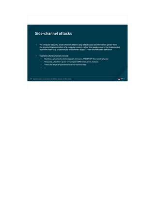 Exploiting modern microarchitectures: Meltdown, Spectre, and other attacks39
Side-channel attacks
• “In computer security, a side-channel attack is any attack based on information gained from
the physical implementation of a computer system, rather than weaknesses in the implemented
algorithm itself (e.g. cryptanalysis and software bugs).” – from the Wikipedia definition
• Examples of side channels include
• Monitoring a machine's electromagnetic emissions (“TEMPEST”-like remote attacks)
• Measuring a machine's power consumption (differential power analysis)
• Timing the length of operations to derive machine state
• ...
 