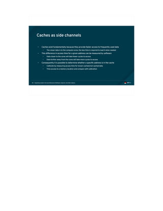Exploiting modern microarchitectures: Meltdown, Spectre, and other attacks40
Caches as side channels
• Caches exist fundamentally because they provide faster access to frequently used data
• The closer data is to the compute cores, the less time is required to load it when needed
• This difference in access time for a given address can be measured by software
• Data closer to the cores will take fewer cycles to access
• Data further away from the cores will take more cycles to access
• Consequently it is possible to determine whether a specific address is in the cache
• Calibrate by measuring access time for known cached/not cached data
• Time access to a memory location and compare with calibration
 