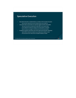 Exploiting modern microarchitectures: Meltdown, Spectre, and other attacks48
Speculative Execution
• Speculative Execution is implemented as a variation of Out-of-Order Execution
• Uses the same underlying structures already present such as ROB, etc.
• Instructions that are speculative are specially tagged in the Re-Order Buffer
• They must not have an architecturally visible effect on the machine state
• Do not update the architectural register file until speculation is committed
• Stores to memory are tagged in the ROB and will not hit the store buffers
• Exceptions caused by instructions will not be raised until instruction retirement
• Tag the ROB to indicate an exception (e.g. privilege check violation on load)
• If the instruction never retires, then no exception handling is invoked
 
