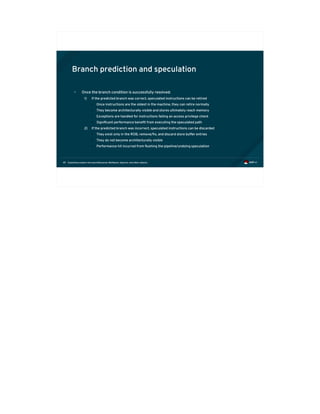 Exploiting modern microarchitectures: Meltdown, Spectre, and other attacks49
Branch prediction and speculation
• Once the branch condition is successfully resolved:
1) If the predicted branch was correct, speculated instructions can be retired
● Once instructions are the oldest in the machine, they can retire normally
● They become architecturally visible and stores ultimately reach memory
● Exceptions are handled for instructions failing an access privilege check
● Significant performance benefit from executing the speculated path
2) If the predicted branch was incorrect, speculated instructions can be discarded
● They exist only in the ROB, remove/fix, and discard store buffer entries
● They do not become architecturally visible
● Performance hit incurred from flushing the pipeline/undoing speculation
 