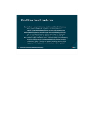 Exploiting modern microarchitectures: Meltdown, Spectre, and other attacks52
Conditional branch prediction
• Branch behavior is rarely random and can usually be predicted with high accuracy
• Branch predictor is first “trained” using historical direction to predict future
• Over 99% accuracy is possible depending upon the branch predictor sophistication
• Branches are identified based upon the (virtual) address of the branch instruction
• Index into branch prediction structure containing pattern history e.g. T,T,N,N,T,T,N,N
• These may be tagged during instruction fetch/decode using extra bits in the I$
• Most contemporary high performance branch predictors combine local/global history
• Recognizing that branches are rarely independent and usually have some correlation
• A Global History Register is combined with saturating counters for each history entry
• May also hash GHR with address of the branch instruction (e.g. “Gshare “ predictor)
 