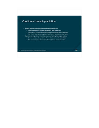 Exploiting modern microarchitectures: Meltdown, Spectre, and other attacks53
Conditional branch prediction
• Modern designs combine various different branch predictors
• Simple loop predictors include BTFN (Backward Taken Forward Not)
• Contemporary processors would identify the previous example as early as decode
• May directly issue repeated loop instructions from pre-decoded instruction cache
• Optimize size of predictor internal structures by hashing/indexing on address
• Common not to use the full address of a branch instruction in the history table
• This causes some level of (known) interference between unrelated branches
 
