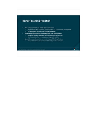 Exploiting modern microarchitectures: Meltdown, Spectre, and other attacks54
Indirect branch prediction
• More complex branch types include “indirect branches”
• Target is stored within a register or a memory location (e.g. function pointer, virtual method)
• The destination of the branch is not known at compile time
• Indirect predictor attempts to guess the location of an indirect branch
• Recognizes the branch based upon the (virtual) address of the instruction
• Uses historical data from previous branches to guess the next time
• Speculation occurs beyond indirect branch into predicted target address
• If the predicted target address is incorrect, discard speculative instructions
 