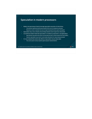 Exploiting modern microarchitectures: Meltdown, Spectre, and other attacks56
Speculation in modern processors
• Modern microprocessors heavily leverage speculative execution of instructions
• This achieves significant performance benefit at the cost of complexity and power
• Required in order to maintain the level of single thread performance gains anticipated
• Speculation may cross contexts and privilege domains (even hypervisor entry/exit)
• Conventional wisdom holds that speculation is invisible to programmer and applications
• Speculatively executed instructions are discarded and their results flushed from store buffers
• However speculation may result in cache loads (allocation) for values being processed
• It is now realized that certain side effects of speculation may be observable
• This can be used in various exploits against popular implementations
 