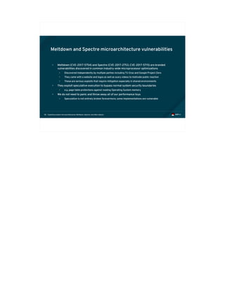 Exploiting modern microarchitectures: Meltdown, Spectre, and other attacks58
Meltdown and Spectre microarchitecture vulnerabilities
• Meltdown (CVE-2017-5754) and Spectre (CVE-2017-2753, CVE-2017-5715) are branded
vulnerabilities discovered in common industry-wide microprocessor optimizations
• Discovered independently by multiple parties including TU Graz and Google Project Zero
• They came with a website and logos as well as scary videos to motivate public reaction
• These are serious exploits that require mitigation especially in shared environments
• They exploit speculative execution to bypass normal system security boundaries
• e.g. page table protections against reading Operating System memory
• We do not need to panic and throw away all of our performance toys
• Speculation is not entirely broken forevermore, some implementations are vulnerable
 