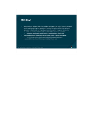 Exploiting modern microarchitectures: Meltdown, Spectre, and other attacks60
Meltdown
• Implementations of Out-of-Order execution that strictly follow the original Tomasulo algorthim
handle exceptions arising from speculatively executed instructions at instruction retirement
• Speculated instructions do not trigger (synchronous) exceptions in response to execution
• Loads that are not permitted will not be reported until they are no longer speculative
• At that time, the application will likely receive a “segmentation fault” or other error
• Some implementations may perform load permission checks in parallel with the load
• This improves performance and the rationale is that the load is only speculative
• A race condition may thus exist allowing access to privileged data
 