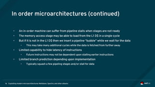 Exploiting modern microarchitectures: Meltdown, Spectre, and other attacks16
In order microarchitectures (continued)
• An in-order machine can suffer from pipeline stalls when stages are not ready
• The memory access stage may be able to load from the L1 D$ in a single cycle
• But if it is not in the L1 D$ then we insert a pipeline “bubble” while we wait for the data
• This may take many additional cycles while the data is fetched from further away
• Limited capability to hide latency of instructions
• Future instructions may not be dependent upon stalling earlier instructions
• Limited branch prediction depending upon implementation
• Typically squash a few pipeling stages and/or stall for data
 