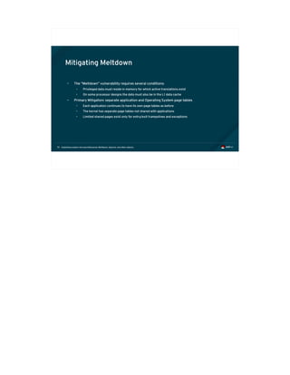 Exploiting modern microarchitectures: Meltdown, Spectre, and other attacks70
Mitigating Meltdown
• The “Meltdown” vulnerability requires several conditions:
• Privileged data must reside in memory for which active translations exist
• On some processor designs the data must also be in the L1 data cache
• Primary Mitigation: separate application and Operating System page tables
• Each application continues to have its own page tables as before
• The kernel has separate page tables not shared with applications
• Limited shared pages exist only for entry/exit trampolines and exceptions
 