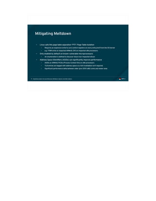 Exploiting modern microarchitectures: Meltdown, Spectre, and other attacks71
Mitigating Meltdown
• Linux calls this page table separation “PTI”: Page Table Isolation
• Requires an expensive write to core control registers on every entry/exit from the OS kernel
• e.g. TTBR write on impacted ARMv8, CR3 on impacted x86 processors
• Only enabled by default on known-vulnerable microprocessors
• An enumeration is defined to discover future non-impacted silicon
• Address Space IDentifiers (ASIDs) can significantly improve performance
• ASIDs on ARMv8, PCIDs (Process Context IDs) on x86 processors
• TLB entries are tagged with address space so a full invalidation isn't required
• Significant performance delta between older (pre-2010 x86) cores and newer ones
 