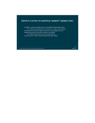 Exploiting modern microarchitectures: Meltdown, Spectre, and other attacks72
Spectre: A primer on exploiting “gadgets” (gadget code)
• A “gadget” is a piece of existing code in an (unmodified) existing program binary
• For example code contained within the Linux kernel, or in another “victim” application
• A malicious actor influences program control flow to cause gadget code to run
• Gadget code performs some action of interest to the attacker
• For example loading sensitive secrets from privileged memory
• Commonly used in “Return Oriented Programming” (ROP) attacks
 