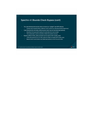 Exploiting modern microarchitectures: Meltdown, Spectre, and other attacks74
Spectre-v1: Bounds Check Bypass (cont)
• The code following the bounds check is known as a “gadget” (see ROP attacks)
• Existing code contained within a different victim context (e.g. Operating System/Hypervisor)
• Code following the untrusted_offset bounds check may be executed speculatively
• Resulting in the speculative loading of trusted data into a local variable
• This trusted data is used to calculate an offset into another structure
• Relative offset of other_data accessed can be used to infer trusted_value
• L1D$ cache load will occur for other_data at an offset correlated with trusted_value
• Measure which cache location was loaded speculatively to infer the secret value
 