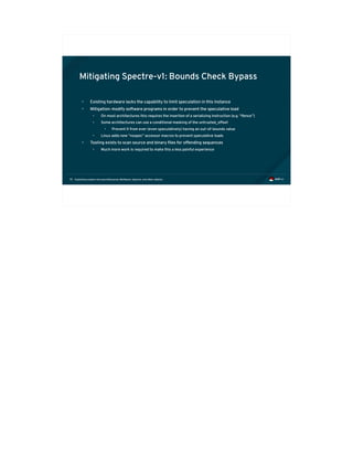 Exploiting modern microarchitectures: Meltdown, Spectre, and other attacks75
Mitigating Spectre-v1: Bounds Check Bypass
• Existing hardware lacks the capability to limit speculation in this instance
• Mitigation: modify software programs in order to prevent the speculative load
• On most architectures this requires the insertion of a serializing instruction (e.g. “lfence”)
• Some architectures can use a conditional masking of the untrusted_offset
• Prevent it from ever (even speculatively) having an out-of-bounds value
• Linux adds new “nospec” accessor macros to prevent speculative loads
• Tooling exists to scan source and binary files for offending sequences
• Much more work is required to make this a less painful experience
 