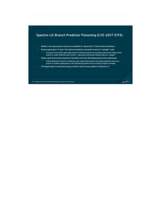Exploiting modern microarchitectures: Meltdown, Spectre, and other attacks78
Spectre-v2: Branch Predictor Poisoning (CVE-2017-5715)
• Modern microprocessors may be susceptible to “poisoning” of the branch predictors
• Rogue application “trains” the indirect predictor to predict branch to “gadget” code
• Processor incorrectly speculates down an indirect branch into existing code but the offset of the
branch is under malicious user control – repurpose existing privileged code as a “gadget”
• Relies upon the branch prediction hardware not fully disambiguating branch addresses
• Virtual address of branch in malicious user code constructed to use same predictor entry as a
branch in another application or the Operating System kernel running at higher privilege
• Privileged data is extracted using a similar cache access pattern to Spectre-v1
 