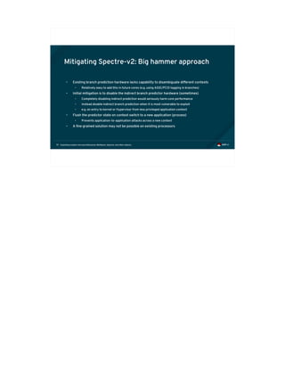 Exploiting modern microarchitectures: Meltdown, Spectre, and other attacks79
Mitigating Spectre-v2: Big hammer approach
• Existing branch prediction hardware lacks capability to disambiguate different contexts
• Relatively easy to add this in future cores (e.g. using ASID/PCID tagging in branches)
• Initial mitigation is to disable the indirect branch predictor hardware (sometimes)
• Completely disabling indirect prediction would seriously harm core performance
• Instead disable indirect branch prediction when it is most vulnerable to exploit
• e.g. on entry to kernel or Hypervisor from less privileged application context
• Flush the predictor state on context switch to a new application (process)
• Prevents application-to-application attacks across a new context
• A fine grained solution may not be possible on existing processors
 