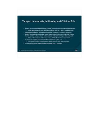 Exploiting modern microarchitectures: Meltdown, Spectre, and other attacks80
Tangent: Microcode, Millicode, and Chicken Bits
• Modern microprocessors are extremely complex machines requiring huge capital investment
• A high performance core might require a 300+ person team, and 4 years of engineering effort
• Consequently the ability to handle potential issues in the field is extremely compelling
• Modern cores provide thousands of hidden tunable knobs (chicken bits) that allow a design
team to “chicken out” and disable certain features that aren't working in whole or in part
• A high performance core might have as many as 10,000 different chicken bits available
• A chicken bit might be programmed in firmware prior to system boot
• e.g. “disable all indirect branch prediction when in privileged state” (if this is possible)
• Or it might be exposed to the Operating System to poke it as needed
 