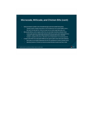 Exploiting modern microarchitectures: Meltdown, Spectre, and other attacks81
Microcode, Millicode, and Chicken Bits (cont)
• Some processors contain a mix of hardwired logic and microcoded instructions
• Typically used for complex instructions in CISC architectures such as x86, POWER, Z/Arch…
• Not used in the fast path for critical core logic (such as caches, page table walks, etc.)
• Microcode defines control signals within the core and state transitions between them
• A microcode sequencer (simple state machine) within the core sets control signals following a
“program” (really a simple set of state transitions) contained within fast on-chip ROM
• Example is repeated instructions in x86 which can be implemented in microcode sequences
• A small (a few KB) microcode patch RAM can be used to patch some instruction behavior
• Microcode is an encrypted, signed blob from the CPU manufacturer, format is (mostly) secret
• Operating Systems or firmware can load microcode/millicode at system boot time or later
 