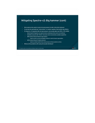 Exploiting modern microarchitectures: Meltdown, Spectre, and other attacks82
Mitigating Spectre-v2: Big hammer (cont)
• Microcode can be used on some microprocessors to alter instruction behavior
• It can also be used add new “instructions” or system registers that exhibit side effects
• On Spectre-v2 impacted x86 microprocessors, microcode adds new SPEC_CTRL MSRs
• Model Specific Registers are special memory addresses that control core behavior
• Identified using the x86 “CPUID” instruction which enumerates available capabilities
• IBRS (Indirect Branch Restrict Speculation)
• Used on entry to more privileged context to restrict branch speculation
• IBPB (Indirect Branch Predictor Barrier)
• Used on context switch into a new process to flush predictor entries
• What are the problems with using microcode interfaces?
 