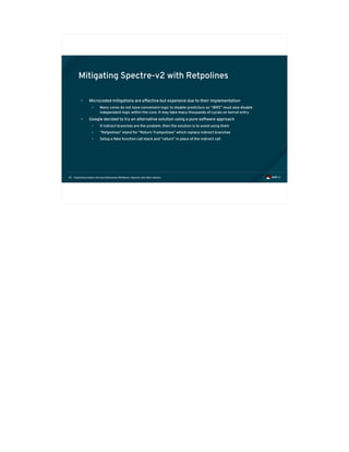 Exploiting modern microarchitectures: Meltdown, Spectre, and other attacks83
Mitigating Spectre-v2 with Retpolines
• Microcoded mitigations are effective but expensive due to their implementation
• Many cores do not have convenient logic to disable predictors so “IBRS” must also disable
independent logic within the core. It may take many thousands of cycles on kernel entry
• Google decided to try an alternative solution using a pure software approach
• If indirect branches are the problem, then the solution is to avoid using them
• “Retpolines” stand for “Return Trampolines” which replace indirect branches
• Setup a fake function call stack and “return” in place of the indirect call
 