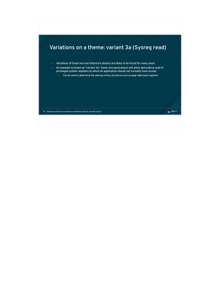 Exploiting modern microarchitectures: Meltdown, Spectre, and other attacks87
Variations on a theme: variant 3a (Sysreg read)
• Variations of these microarchitecture attacks are likely to be found for many years
• An example is known as “variant 3a”. Some microprocessors will allow speculative read of
privileged system registers to which an application should not normally have access
• Can be used to determine the address of key structures such as page table base registers
 