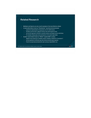 Exploiting modern microarchitectures: Meltdown, Spectre, and other attacks88
Related Research
• Meltdown and Spectre are only recent examples of microarchitecture attack
• A memorable attack known as “Rowhammer” was discovered previously
• Exploit the implementation of (especially non-ECC) DDR memory
• Possible to perturb bits in adjacent memory lines with frequent access
• Can use this approach to flip bits in sensitive memory and bypass access restrictions
• For example change page access permissions in the system page tables
• Another recent attack known as “MAGIC” exploits NBTI in silicon
• Negative-bias temperature instability impacts reliability of MOSFETs (“transistors”)
• Can be exploited to artificially age silicon devices and decrease longevity
• Proof of concept demonstrated with code running on OpenSPARC core
 