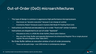 Exploiting modern microarchitectures: Meltdown, Spectre, and other attacks20
Out-of-Order (OoO) microarchitectures
• This type of design is common in aggressive high performance microprocessors
• Also known as “dynamic execution” because it can change at runtime
• Invented by Robert Tomasulo (used in System/360 Model 91 Floating Point Unit)
• Instructions are fetched and decoded by an in-order “front end” similar to before
• Instructions are dispatched to an out-of-order “backend”
• Allocated an entry in a ROB (Re-Order Buffer), Reservation Stations
• May use a Re-Order Buffer and separate Retirement (Architectural) Register File or single physical
register file and a Register Alias Table (RAT)
• Re-Order Buffer defines an execution window of out-of-order processing
• These can be quite large – over 200 entries in contemporary designs
 