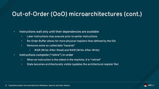Exploiting modern microarchitectures: Meltdown, Spectre, and other attacks21
Out-of-Order (OoO) microarchitectures (cont.)
• Instructions wait only until their dependencies are available
• Later instructions may execute prior to earlier instructions
• Re-Order Buffer allows for more physical registers than defined by the ISA
• Removes some so-called data “hazards”
• WAR (Write-After-Read) and WAW (Write-After-Write)
• Instructions complete (“retire”) in-order
• When an instruction is the oldest in the machine, it is “retired”
• State becomes architecturally visible (updates the architectural register file)
 