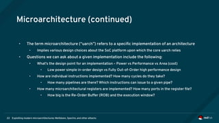 Exploiting modern microarchitectures: Meltdown, Spectre, and other attacks22
Microarchitecture (continued)
• The term microarchitecture (“uarch”) refers to a specific implementation of an architecture
• Implies various design choices about the SoC platform upon which the core uarch relies
• Questions we can ask about a given implementation include the following:
• What's the design point for an implementation – Power vs Performance vs Area (cost)
• Low power simple in-order design vs Fully Out-of-Order high performance design
• How are individual instructions implemented? How many cycles do they take?
• How many pipelines are there? Which instructions can issue to a given pipe?
• How many microarchitectural registers are implemented? How many ports in the register file?
• How big is the Re-Order Buffer (ROB) and the execution window?
 