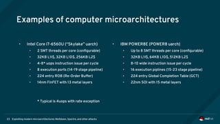 Exploiting modern microarchitectures: Meltdown, Spectre, and other attacks23
Examples of computer microarchitectures
• Intel Core i7-6560U (“Skylake” uarch)
• 2 SMT threads per core (configurable)
• 32KB L1I$, 32KB L1D$, 256KB L2$
• 4-8* uops instruction issue per cycle
• 8 execution ports (14-19 stage pipeline)
• 224 entry ROB (Re-Order Buffer)
• 14nm FinFET with 13 metal layers
* Typical is 4uops with rate exception
• IBM POWER8E (POWER8 uarch)
• Up to 8 SMT threads per core (configurable)
• 32KB L1I$, 64KB L1D$, 512KB L2$
• 8-10 wide instruction issue per cycle
• 16 execution piplines (15-23 stage pipeline)
• 224 entry Global Completion Table (GCT)
• 22nm SOI with 15 metal layers
 