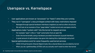 Exploiting modern microarchitectures: Meltdown, Spectre, and other attacks26
Userspace vs. Kernelspace
• User applications are known as “processes” (or “tasks”) when they are running
• They run in “userspace”, a less privileged context with many restrictions imposed
• Managed through special hardware interfaces (registers) as well as other structures
• We will look at an example of how “page tables” isolate kernel and userspace shortly
• Applications make “system calls” into the kernel to request services
• For example “open” a file or “read” some bytes from an open file
• Enter the kernel briefly using a hardware provided mechanism (syscall interface)
• A great amount of optimization has gone into making this a lightweight entry/exit
• Special optimizations exist for some frequently used kernel services
• VDSO (Virtual Dynamic Shared Object) looks like a shared library but provided by kernel
• When you do a gettimeofday (GTOD) call you actually won't need to enter the kernel
 
