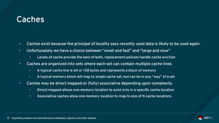 Exploiting modern microarchitectures: Meltdown, Spectre, and other attacks37
Caches
• Caches exist because the principal of locality says recently used data is likely to be used again
• Unfortunately we have a choice between “small and fast” and “large and slow”
• Levels of cache provide the best of both, replacement policies handle cache eviction
• Caches are organized into sets where each set can contain multiple cache lines
• A typical cache line is 64 or 128 bytes and represents a block of memory
• A typical memory block will map to single cache set, but can be in any “way” of a set
• Caches may be direct mapped or (fully) associative depending upon complexity
• Direct mapped allows one memory location to exist only in a specific cache location
• Associative caches allow one memory location to map to one of N cache locations
 