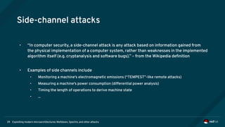 Exploiting modern microarchitectures: Meltdown, Spectre, and other attacks39
Side-channel attacks
• “In computer security, a side-channel attack is any attack based on information gained from
the physical implementation of a computer system, rather than weaknesses in the implemented
algorithm itself (e.g. cryptanalysis and software bugs).” – from the Wikipedia definition
• Examples of side channels include
• Monitoring a machine's electromagnetic emissions (“TEMPEST”-like remote attacks)
• Measuring a machine's power consumption (differential power analysis)
• Timing the length of operations to derive machine state
• ...
 