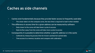 Exploiting modern microarchitectures: Meltdown, Spectre, and other attacks40
Caches as side channels
• Caches exist fundamentally because they provide faster access to frequently used data
• The closer data is to the compute cores, the less time is required to load it when needed
• This difference in access time for a given address can be measured by software
• Data closer to the cores will take fewer cycles to access
• Data further away from the cores will take more cycles to access
• Consequently it is possible to determine whether a specific address is in the cache
• Calibrate by measuring access time for known cached/not cached data
• Time access to a memory location and compare with calibration
 
