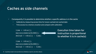 Exploiting modern microarchitectures: Meltdown, Spectre, and other attacks41
Caches as side channels
• Consequently it is possible to determine whether a specific address is in the cache
• Calibrate by measuring access time for known cached/not cached data
• Time access to a memory location and compare with calibration
time = rdtsc();
maccess(&data[0x300]);
delta3 = rdtsc() - time;
time = rdtsc();
maccess(&data[0x200]);
delta2 = rdtsc() - time;
Execution time taken for
instruction is proportional
to whether it is in cache(s)
 