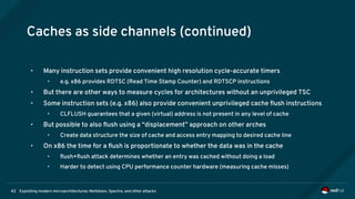 Exploiting modern microarchitectures: Meltdown, Spectre, and other attacks42
Caches as side channels (continued)
• Many instruction sets provide convenient high resolution cycle-accurate timers
• e.g. x86 provides RDTSC (Read Time Stamp Counter) and RDTSCP instructions
• But there are other ways to measure cycles for architectures without an unprivileged TSC
• Some instruction sets (e.g. x86) also provide convenient unprivileged cache flush instructions
• CLFLUSH guarantees that a given (virtual) address is not present in any level of cache
• But possible to also flush using a “displacement” approach on other arches
• Create data structure the size of cache and access entry mapping to desired cache line
• On x86 the time for a flush is proportionate to whether the data was in the cache
• flush+flush attack determines whether an entry was cached without doing a load
• Harder to detect using CPU performance counter hardware (measuring cache misses)
 