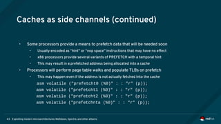 Exploiting modern microarchitectures: Meltdown, Spectre, and other attacks43
Caches as side channels (continued)
• Some processors provide a means to prefetch data that will be needed soon
• Usually encoded as “hint” or “nop space” instructions that may have no effect
• x86 processors provide several variants of PREFETCH with a temporal hint
• This may result in a prefetched address being allocated into a cache
• Processors will perform page table walks and populate TLBs on prefetch
• This may happen even if the address is not actually fetched into the cache
asm volatile ("prefetcht0 (%0)" : : "r" (p));
asm volatile ("prefetcht1 (%0)" : : "r" (p));
asm volatile ("prefetcht2 (%0)" : : "r" (p));
asm volatile ("prefetchnta (%0)" : : "r" (p));
 