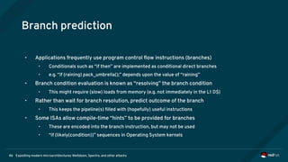 Exploiting modern microarchitectures: Meltdown, Spectre, and other attacks46
Branch prediction
• Applications frequently use program control flow instructions (branches)
• Conditionals such as “if then” are implemented as conditional direct branches
• e.g. “if (raining) pack_umbrella();” depends upon the value of “raining”
• Branch condition evaluation is known as “resolving” the branch condition
• This might require (slow) loads from memory (e.g. not immediately in the L1 D$)
• Rather than wait for branch resolution, predict outcome of the branch
• This keeps the pipeline(s) filled with (hopefully) useful instructions
• Some ISAs allow compile-time “hints” to be provided for branches
• These are encoded into the branch instruction, but may not be used
• “if (likely(condition))” sequences in Operating System kernels
 