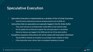 Exploiting modern microarchitectures: Meltdown, Spectre, and other attacks48
Speculative Execution
• Speculative Execution is implemented as a variation of Out-of-Order Execution
• Uses the same underlying structures already present such as ROB, etc.
• Instructions that are speculative are specially tagged in the Re-Order Buffer
• They must not have an architecturally visible effect on the machine state
• Do not update the architectural register file until speculation is committed
• Stores to memory are tagged in the ROB and will not hit the store buffers
• Exceptions caused by instructions will not be raised until instruction retirement
• Tag the ROB to indicate an exception (e.g. privilege check violation on load)
• If the instruction never retires, then no exception handling is invoked
 