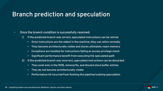 Exploiting modern microarchitectures: Meltdown, Spectre, and other attacks49
Branch prediction and speculation
• Once the branch condition is successfully resolved:
1) If the predicted branch was correct, speculated instructions can be retired
● Once instructions are the oldest in the machine, they can retire normally
● They become architecturally visible and stores ultimately reach memory
● Exceptions are handled for instructions failing an access privilege check
● Significant performance benefit from executing the speculated path
2) If the predicted branch was incorrect, speculated instructions can be discarded
● They exist only in the ROB, remove/fix, and discard store buffer entries
● They do not become architecturally visible
● Performance hit incurred from flushing the pipeline/undoing speculation
 